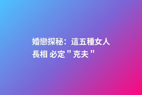婚戀探秘：這五種女人長相 必定＂克夫＂